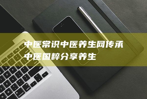 中医常识_中医养生网-传承中医国粹,分享养生知识